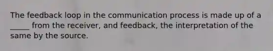 The feedback loop in the communication process is made up of a _____ from the receiver, and feedback, the interpretation of the same by the source.