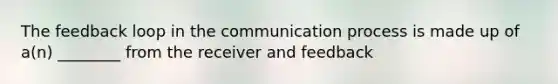 The feedback loop in the communication process is made up of a(n) ________ from the receiver and feedback