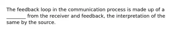 The feedback loop in the communication process is made up of a ________ from the receiver and feedback, the interpretation of the same by the source.