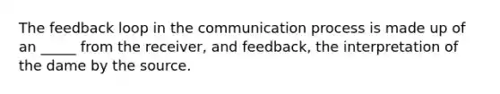 The feedback loop in the communication process is made up of an _____ from the receiver, and feedback, the interpretation of the dame by the source.