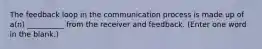 The feedback loop in the communication process is made up of a(n) __________ from the receiver and feedback. (Enter one word in the blank.)