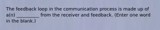 The feedback loop in the communication process is made up of a(n) __________ from the receiver and feedback. (Enter one word in the blank.)