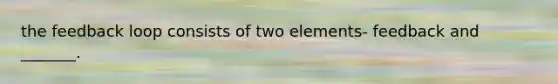 the feedback loop consists of two elements- feedback and _______.
