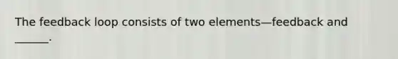 The feedback loop consists of two elements—feedback and ______.