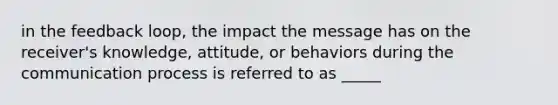 in the feedback loop, the impact the message has on the receiver's knowledge, attitude, or behaviors during the communication process is referred to as _____