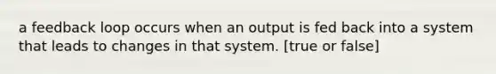 a feedback loop occurs when an output is fed back into a system that leads to changes in that system. [true or false]