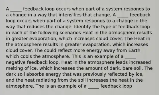 A _____ feedback loop occurs when part of a system responds to a change in a way that intensifies that change. A _____ feedback loop occurs when part of a system responds to a change in the way that reduces the change. Identify the type of feedback loop in each of the following scenarios Heat in the atmosphere results in greater evaporation, which increases cloud cover. The Heat in the atmosphere results in greater evaporation, which increases cloud cover. The could reflect more energy away from Earth, which cools the atmosphere. This is an example of a _____ negative feedback loop. Heat in the atmosphere leads increased melting of ice, which increases the amount of dark, bare soil. The dark soil absorbs energy that was previously reflected by ice, and the heat radiating from the soil increases the heat in the atmosphere. The is an example of a _____ feedback loop