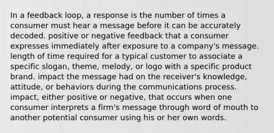 In a feedback loop, a response is the number of times a consumer must hear a message before it can be accurately decoded. positive or negative feedback that a consumer expresses immediately after exposure to a company's message. length of time required for a typical customer to associate a specific slogan, theme, melody, or logo with a specific product brand. impact the message had on the receiver's knowledge, attitude, or behaviors during the communications process. impact, either positive or negative, that occurs when one consumer interprets a firm's message through word of mouth to another potential consumer using his or her own words.