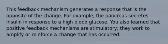 This feedback mechanism generates a response that is the opposite of the change. For example, the pancreas secretes insulin in response to a high blood glucose. You also learned that positive feedback mechanisms are stimulatory; they work to amplify or reinforce a change that has occurred.