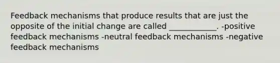 Feedback mechanisms that produce results that are just the opposite of the initial change are called ____________. -positive feedback mechanisms -neutral feedback mechanisms -negative feedback mechanisms