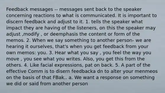 Feedback messages -- messages sent back to the speaker concerning reactions to what is communicated. It is important to discern feedback and adjust to it. 1. tells the speaker what impact they are having of the listeners, on this the speaker may adjust ,modify , or deemphasis the content or form of the memos. 2. When we say something to another person- we are hearing it ourselves, that's when you get feedback from your own memos: you. 3. Hear what you say , you feel the way you move , you see what you writes. Also, you get this from the others. 4. Like facial expressions, pat on back. 5. A part of the effective Comm is to disern feedbacka dn to alter your menmeos on the basis of that FBak.. a. We want a response on something we did or said from another person