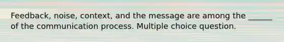 Feedback, noise, context, and the message are among the ______ of <a href='https://www.questionai.com/knowledge/kTysIo37id-the-communication-process' class='anchor-knowledge'>the communication process</a>. Multiple choice question.