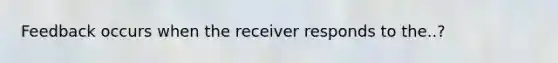 Feedback occurs when the receiver responds to the..?