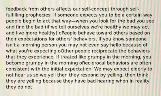 feedback from others affects our self-concept through self-fulfilling prophecies. If someone expects you to be a certain way people begin to act that way—when you look for the bad you see and find the bad (if we tell ourselves we're healthy we may act and live more healthy) oPeople behave toward others based on their expectations for others' behaviors. If you know someone isn't a morning person you may not even say hello because of what you're expecting oOther people reciprocate the behaviors that they experience. If treated like grumpy in the morning, you become grumpy in the morning oReciprocal behaviors are often consistent with the initial expectation. We may expect elderly to not hear us so we yell then they respond by yelling, then think they are yelling because they have bad hearing when in reality they do not