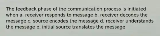 The feedback phase of <a href='https://www.questionai.com/knowledge/kTysIo37id-the-communication-process' class='anchor-knowledge'>the communication process</a> is initiated when a. receiver responds to message b. receiver decodes the message c. source encodes the message d. receiver understands the message e. initial source translates the message