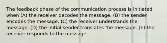 The feedback phase of the communication process is initiated when (A) the receiver decodes the message. (B) the sender encodes the message. (C) the receiver understands the message. (D) the initial sender translates the message. (E) the receiver responds to the message.