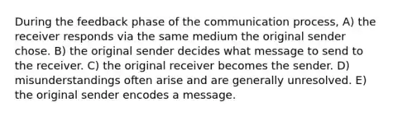 During the feedback phase of the communication process, A) the receiver responds via the same medium the original sender chose. B) the original sender decides what message to send to the receiver. C) the original receiver becomes the sender. D) misunderstandings often arise and are generally unresolved. E) the original sender encodes a message.