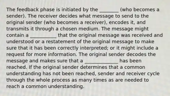 The feedback phase is initiated by the ________ (who becomes a sender). The receiver decides what message to send to the original sender (who becomes a receiver), encodes it, and transmits it through a chosen medium. The message might contain a ___________ that the original message was received and understood or a restatement of the original message to make sure that it has been correctly interpreted; or it might include a request for more information. The original sender decodes the message and makes sure that a ______________ has been reached. If the original sender determines that a common understanding has not been reached, sender and receiver cycle through the whole process as many times as are needed to reach a common understanding.