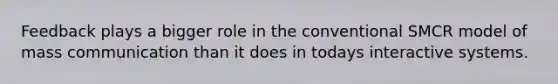Feedback plays a bigger role in the conventional SMCR model of mass communication than it does in todays interactive systems.