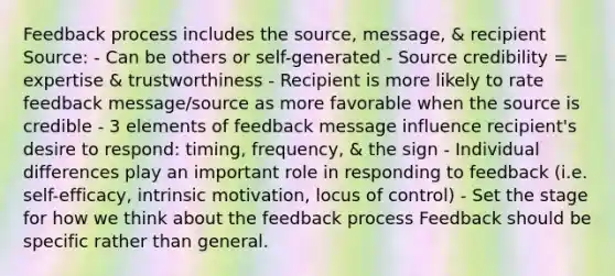 Feedback process includes the source, message, & recipient Source: - Can be others or self-generated - Source credibility = expertise & trustworthiness - Recipient is more likely to rate feedback message/source as more favorable when the source is credible - 3 elements of feedback message influence recipient's desire to respond: timing, frequency, & the sign - Individual differences play an important role in responding to feedback (i.e. self-efficacy, intrinsic motivation, locus of control) - Set the stage for how we think about the feedback process Feedback should be specific rather than general.