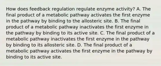 How does feedback regulation regulate enzyme activity? A. The final product of a metabolic pathway activates the first enzyme in the pathway by binding to the allosteric site. B. The final product of a metabolic pathway inactivates the first enzyme in the pathway by binding to its active site. C. The final product of a metabolic pathway inactivates the first enzyme in the pathway by binding to its allosteric site. D. The final product of a metabolic pathway activates the first enzyme in the pathway by binding to its active site.