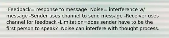 -Feedback= response to message -Noise= interference w/ message -Sender uses channel to send message -Receiver uses channel for feedback -Limitation=does sender have to be the first person to speak? -Noise can interfere with thought process.