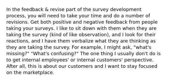 In the feedback & revise part of the survey development process, you will need to take your time and do a number of revisions. Get both positive and negative feedback from people taking your surveys. I like to sit down with them when they are taking the survey (kind of like observation), and I look for their reactions, and I have them verbalize what they are thinking as they are taking the survey. For example, I might ask, "what's missing?" "What's confusing?" The one thing I usually don't do is to get internal employees' or internal customers' perspective. After all, this is about our customers and I want to stay focused on the marketplace.