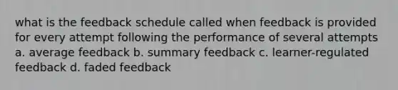 what is the feedback schedule called when feedback is provided for every attempt following the performance of several attempts a. average feedback b. summary feedback c. learner-regulated feedback d. faded feedback