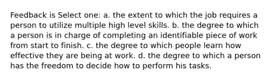 Feedback is Select one: a. the extent to which the job requires a person to utilize multiple high level skills. b. the degree to which a person is in charge of completing an identifiable piece of work from start to finish. c. the degree to which people learn how effective they are being at work. d. the degree to which a person has the freedom to decide how to perform his tasks.