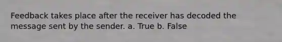 Feedback takes place after the receiver has decoded the message sent by the sender. a. True b. False