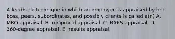 A feedback technique in which an employee is appraised by her boss, peers, subordinates, and possibly clients is called a(n) A. MBO appraisal. B. reciprocal appraisal. C. BARS appraisal. D. 360-degree appraisal. E. results appraisal.