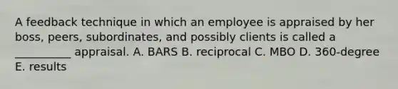 A feedback technique in which an employee is appraised by her boss, peers, subordinates, and possibly clients is called a __________ appraisal. A. BARS B. reciprocal C. MBO D. 360-degree E. results