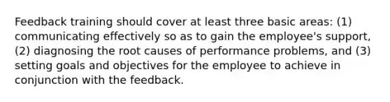 Feedback training should cover at least three basic areas: (1) communicating effectively so as to gain the employee's support, (2) diagnosing the root causes of performance problems, and (3) setting goals and objectives for the employee to achieve in conjunction with the feedback.