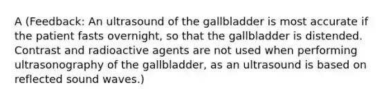 A (Feedback: An ultrasound of the gallbladder is most accurate if the patient fasts overnight, so that the gallbladder is distended. Contrast and radioactive agents are not used when performing ultrasonography of the gallbladder, as an ultrasound is based on reflected sound waves.)