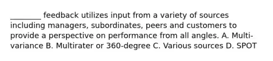 ________ feedback utilizes input from a variety of sources including managers, subordinates, peers and customers to provide a perspective on performance from all angles. A. Multi-variance B. Multirater or 360-degree C. Various sources D. SPOT