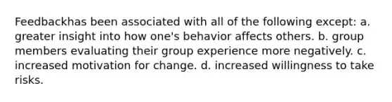 Feedbackhas been associated with all of the following except: a. greater insight into how one's behavior affects others. b. group members evaluating their group experience more negatively. c. increased motivation for change. d. increased willingness to take risks.