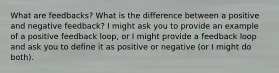 What are feedbacks? What is the difference between a positive and negative feedback? I might ask you to provide an example of a positive feedback loop, or I might provide a feedback loop and ask you to define it as positive or negative (or I might do both).