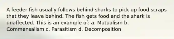 A feeder fish usually follows behind sharks to pick up food scraps that they leave behind. The fish gets food and the shark is unaffected. This is an example of: a. Mutualism b. Commensalism c. Parasitism d. Decomposition