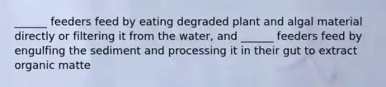 ______ feeders feed by eating degraded plant and algal material directly or filtering it from the water, and ______ feeders feed by engulfing the sediment and processing it in their gut to extract organic matte