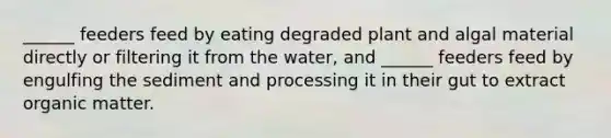 ______ feeders feed by eating degraded plant and algal material directly or filtering it from the water, and ______ feeders feed by engulfing the sediment and processing it in their gut to extract organic matter.