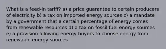 What is a feed-in tariff? a) a price guarantee to certain producers of electricity b) a tax on imported energy sources c) a mandate by a government that a certain percentage of energy comes from renewable resources d) a tax on fossil fuel energy sources e) a provision allowing energy buyers to choose energy from renewable energy sources