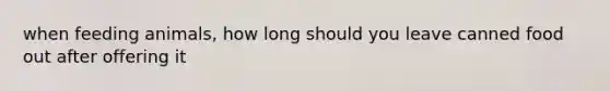 when feeding animals, how long should you leave canned food out after offering it