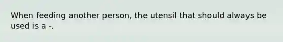 When feeding another person, the utensil that should always be used is a -.