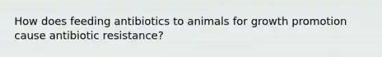 How does feeding antibiotics to animals for growth promotion cause antibiotic resistance?