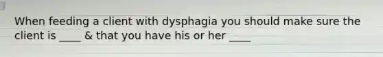 When feeding a client with dysphagia you should make sure the client is ____ & that you have his or her ____