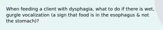 When feeding a client with dysphagia, what to do if there is wet, gurgle vocalization (a sign that food is in the esophagus & not the stomach)?