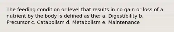 The feeding condition or level that results in no gain or loss of a nutrient by the body is defined as the: a. Digestibility b. Precursor c. Catabolism d. Metabolism e. Maintenance