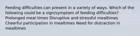 Feeding difficulties can present in a variety of ways. Which of the following could be a sign/symptom of feeding difficulties? Prolonged meal times Disruptive and stressful mealtimes Cheerful participation in mealtimes Need for distraction in mealtimes