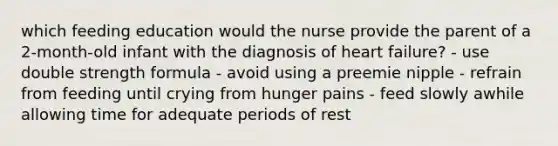 which feeding education would the nurse provide the parent of a 2-month-old infant with the diagnosis of heart failure? - use double strength formula - avoid using a preemie nipple - refrain from feeding until crying from hunger pains - feed slowly awhile allowing time for adequate periods of rest