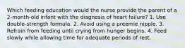 Which feeding education would the nurse provide the parent of a 2-month-old infant with the diagnosis of heart failure? 1. Use double-strength formula. 2. Avoid using a preemie nipple. 3. Refrain from feeding until crying from hunger begins. 4. Feed slowly while allowing time for adequate periods of rest.